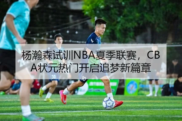 杨瀚森试训NBA夏季联赛，CBA状元热门开启追梦新篇章